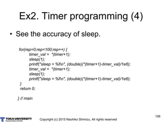 Copyright (c) 2015 Naohiko Shimizu, All rights reserved
106
Ex2. Timer programming (4)
• See the accuracy of sleep.
for(rep=0;rep<100;rep++) {
timer_val = *(timer+1);
sleep(1);
printf("sleep = %fn", (double)(*(timer+1)-timer_val)/1e6);
timer_val = *(timer+1);
sleep(1);
printf("sleep = %fn", (double)(*(timer+1)-timer_val)/1e6);
}
return 0;
} // main
 