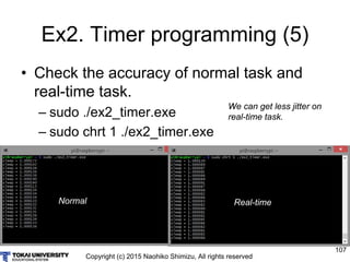 Copyright (c) 2015 Naohiko Shimizu, All rights reserved
107
Ex2. Timer programming (5)
• Check the accuracy of normal task and
real-time task.
– sudo ./ex2_timer.exe
– sudo chrt 1 ./ex2_timer.exe
Normal Real-time
We can get less jitter on
real-time task.
 