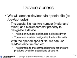 Copyright (c) 2015 Naohiko Shimizu, All rights reserved
116
Device access
• We will access devices via special file (ex.
/dev/console)
– The special file has two number (major and
minor) and block/character property to
designate a device
• The major number designates a device driver
• The minor number designates the functionality
– With the opened special file, we can use
read/write/ioctl/mmap etc.
• The pointers to the corresponding functions are
provided by a file_operations structure.
 