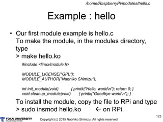 Copyright (c) 2015 Naohiko Shimizu, All rights reserved
123
Example : hello
• Our first module example is hello.c
To make the module, in the modules directory,
type
> make hello.ko
To install the module, copy the file to RPi and type
> sudo insmod hello.ko  on RPi.
#include <linux/module.h>
MODULE_LICENSE("GPL");
MODULE_AUTHOR("Naohiko Shimizu");
int init_module(void) { printk("Hello, worldn"); return 0; }
void cleanup_module(void) { printk("Goodbye worldn"); }
/home/RaspberryPi/modules/hello.c
 