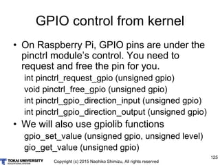 Copyright (c) 2015 Naohiko Shimizu, All rights reserved
125
GPIO control from kernel
• On Raspberry Pi, GPIO pins are under the
pinctrl module’s control. You need to
request and free the pin for you.
int pinctrl_request_gpio (unsigned gpio)
void pinctrl_free_gpio (unsigned gpio)
int pinctrl_gpio_direction_input (unsigned gpio)
int pinctrl_gpio_direction_output (unsigned gpio)
• We will also use gpiolib functions
gpio_set_value (unsigned gpio, unsigned level)
gio_get_value (unsigned gpio)
 