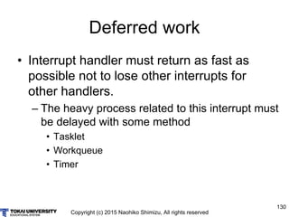 Copyright (c) 2015 Naohiko Shimizu, All rights reserved
130
Deferred work
• Interrupt handler must return as fast as
possible not to lose other interrupts for
other handlers.
– The heavy process related to this interrupt must
be delayed with some method
• Tasklet
• Workqueue
• Timer
 