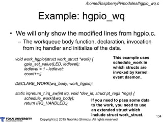Copyright (c) 2015 Naohiko Shimizu, All rights reserved
134
Example: hgpio_wq
/home/RaspberryPi/modules/hgpio_wq.c
void work_hgpio(struct work_struct *work) {
gpio_set_value(LED, ledlevel);
ledlevel = 1 - ledlevel;
count++;}
DECLARE_WORK(wq_body, work_hgpio);
static irqreturn_t irq_sw(int irq, void *dev_id, struct pt_regs *regs) {
schedule_work(&wq_body);
return IRQ_HANDLED;}
• We will only show the modified lines from hgpio.c.
– The workqueue body function, declaration, invocation
from irq handler and initialize of the data.
This example uses
schedule_work in
which structs are
invoked by kernel
event daemon.
If you need to pass some data
to the work, you need to use
an extended struct which
include struct work_struct.
 
