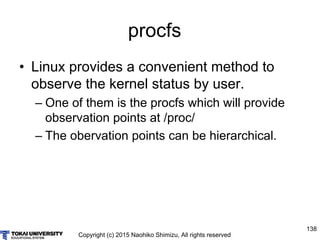 Copyright (c) 2015 Naohiko Shimizu, All rights reserved
138
procfs
• Linux provides a convenient method to
observe the kernel status by user.
– One of them is the procfs which will provide
observation points at /proc/
– The obervation points can be hierarchical.
 