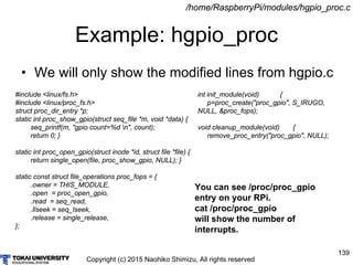 Copyright (c) 2015 Naohiko Shimizu, All rights reserved
139
Example: hgpio_proc
/home/RaspberryPi/modules/hgpio_proc.c
#include <linux/fs.h>
#include <linux/proc_fs.h>
struct proc_dir_entry *p;
static int proc_show_gpio(struct seq_file *m, void *data) {
seq_printf(m, "gpio count=%d n", count);
return 0; }
static int proc_open_gpio(struct inode *id, struct file *file) {
return single_open(file, proc_show_gpio, NULL); }
static const struct file_operations proc_fops = {
.owner = THIS_MODULE,
.open = proc_open_gpio,
.read = seq_read,
.llseek = seq_lseek,
.release = single_release,
};
• We will only show the modified lines from hgpio.c
You can see /proc/proc_gpio
entry on your RPi.
cat /proc/proc_gpio
will show the number of
interrupts.
int init_module(void) {
p=proc_create("proc_gpio", S_IRUGO,
NULL, &proc_fops);
void cleanup_module(void) {
remove_proc_entry("proc_gpio", NULL);
 
