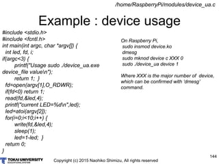 Copyright (c) 2015 Naohiko Shimizu, All rights reserved
144
Example : device usage
/home/RaspberryPi/modules/device_ua.c
#include <stdio.h>
#include <fcntl.h>
int main(int argc, char *argv[]) {
int led, fd, i;
if(argc<3) {
printf("Usage sudo ./device_ua.exe
device_file valuen");
return 1; }
fd=open(argv[1],O_RDWR);
if(fd<0) return 1;
read(fd,&led,4);
printf("current LED=%dn",led);
led=atoi(argv[2]);
for(i=0;i<10;i++) {
write(fd,&led,4);
sleep(1);
led=1-led; }
return 0;
}
On Raspberry Pi,
sudo insmod device.ko
dmesg
sudo mknod device c XXX 0
sudo ./device_ua device 1
Where XXX is the major number of device,
which can be confirmed with ‘dmesg’
command.
 