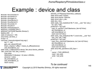 Copyright (c) 2015 Naohiko Shimizu, All rights reserved
146
Example : device and class
/home/RaspberryPi/modules/class.c
#include <linux/module.h>
#include <linux/timer.h>
#include <linux/gpio.h>
#include <linux/device.h>
#include <linux/kernel.h>
#include <linux/cdev.h>
#include <linux/fs.h>
#include <asm/uaccess.h>
MODULE_LICENSE("GPL");
MODULE_AUTHOR("Naohiko Shimizu");
#define LED 4
static int advance = 100;
struct timer_list timer_x;
int led = 0;
void timer_timeout(unsigned long arg) {
led = 1 - led;
gpio_set_value(LED,led);
timer_x.expires = jiffies + msecs_to_jiffies(advance);
add_timer(&timer_x);}
static ssize_t callback(struct device *dev,struct device_attribute
*attr, const char *buf, size_t count) {
long value;
if(kstrtol(buf,10,&value) < 0) return -EINVAL;
advance = value;
del_timer(&timer_x);
add_timer(&timer_x);
return count;}
DEVICE_ATTR(period,0220,NULL,callback);
static struct class *sClass;
static struct device *sDevice;
static struct cdev c_dev;
static dev_t dev;
static ssize_t led_read(struct file *f, char __user *buf, size_t
len, loff_t *off){
printk("buf = %p",buf);
copy_to_user(buf, (void*)&advance, (len>4)?4:len);
del_timer(&timer_x);
add_timer(&timer_x);
return (len>4)?4:len;}
static ssize_t led_write(struct file *f, const char __user *buf,
size_t len, loff_t *off){
printk("buf = %p",buf);
copy_from_user((void*)&advance, buf, (len>4)?4:len);
del_timer(&timer_x);
add_timer(&timer_x);
return (len>4)?4:len;}
static struct file_operations LED_fops =
{
.owner = THIS_MODULE,
.read = led_read,
.write = led_write
};
To be continued
 