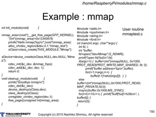 Copyright (c) 2015 Naohiko Shimizu, All rights reserved
150
Example : mmap
/home/RaspberryPi/modules/mmap.c
int init_module(void) {
mmap_area=(void*)__get_free_page(GFP_KERNEL);
*(int*)(mmap_area)=0x12345678;
printk("Hello mmap(%p)n",(void*)mmap_area);
alloc_chrdev_region(&dev,0,1,"mmap_test");
sClass=class_create(THIS_MODULE,"Mmap");
sDevice=device_create(sClass,NULL,dev,NULL,"Mma
p");
cdev_init(&c_dev, &mmap_fops);
cdev_add(&c_dev, dev, 1);
return 0;
}
void cleanup_module(void) {
printk("Goodbye mmapn");
cdev_del(&c_dev);
device_destroy(sClass,dev);
class_destroy(sClass);
unregister_chrdev_region(dev,1);
free_page((unsigned int)mmap_area);
}
#include <stdio.h>
#include <sys/mman.h>
#include <string.h>
#include <fcntl.h>
int main(int argc, char**argv) {
int fd, i;
int *buffer;
fd=open("/dev/Mmap",O_RDWR);
printf("open fd(%d)n",fd);
if(argc>1) { buffer=(int*)mmap(NULL, 0x1000,
PROT_READ|PROT_WRITE,MAP_SHARED, fd, 0);
printf("buffer address=%pn",buffer);
for(i=1;i<argc;i++) {
buffer[i-1]=atoi(argv[i]); } }
else
buffer=(int*)mmap(NULL,0x1000,PROT_READ,
MAP_PRIVATE,fd,0);
msync(buffer,0x1000,MS_SYNC);
for(i=0;i<10;i++) { printf("buff[%d]=%08xn", i,
buffer[i]); }
return(0);
}
User routine
mmaptest.c
 