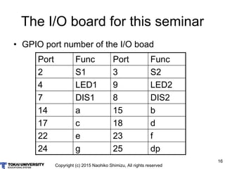 Copyright (c) 2015 Naohiko Shimizu, All rights reserved
16
The I/O board for this seminar
• GPIO port number of the I/O boad
Port Func Port Func
2 S1 3 S2
4 LED1 9 LED2
7 DIS1 8 DIS2
14 a 15 b
17 c 18 d
22 e 23 f
24 g 25 dp
 