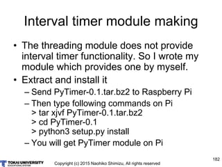 Copyright (c) 2015 Naohiko Shimizu, All rights reserved
182
Interval timer module making
• The threading module does not provide
interval timer functionality. So I wrote my
module which provides one by myself.
• Extract and install it
– Send PyTimer-0.1.tar.bz2 to Raspberry Pi
– Then type following commands on Pi
> tar xjvf PyTimer-0.1.tar.bz2
> cd PyTimer-0.1
> python3 setup.py install
– You will get PyTimer module on Pi
 