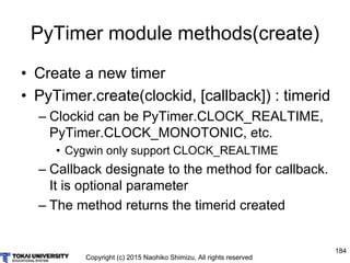 Copyright (c) 2015 Naohiko Shimizu, All rights reserved
184
PyTimer module methods(create)
• Create a new timer
• PyTimer.create(clockid, [callback]) : timerid
– Clockid can be PyTimer.CLOCK_REALTIME,
PyTimer.CLOCK_MONOTONIC, etc.
• Cygwin only support CLOCK_REALTIME
– Callback designate to the method for callback.
It is optional parameter
– The method returns the timerid created
 