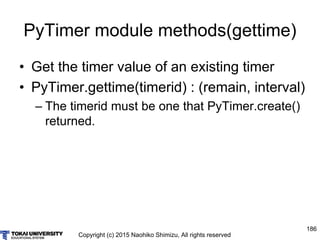 Copyright (c) 2015 Naohiko Shimizu, All rights reserved
186
PyTimer module methods(gettime)
• Get the timer value of an existing timer
• PyTimer.gettime(timerid) : (remain, interval)
– The timerid must be one that PyTimer.create()
returned.
 