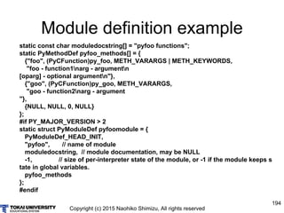 Copyright (c) 2015 Naohiko Shimizu, All rights reserved
194
Module definition example
static const char moduledocstring[] = "pyfoo functions";
static PyMethodDef pyfoo_methods[] = {
{"foo", (PyCFunction)py_foo, METH_VARARGS | METH_KEYWORDS,
"foo - function1narg - argumentn
[oparg] - optional argumentn"},
{"goo", (PyCFunction)py_goo, METH_VARARGS,
"goo - function2narg - argument
"},
{NULL, NULL, 0, NULL}
};
#if PY_MAJOR_VERSION > 2
static struct PyModuleDef pyfoomodule = {
PyModuleDef_HEAD_INIT,
"pyfoo", // name of module
moduledocstring, // module documentation, may be NULL
-1, // size of per-interpreter state of the module, or -1 if the module keeps s
tate in global variables.
pyfoo_methods
};
#endif
 