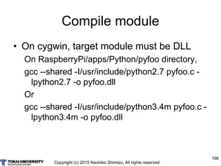 Copyright (c) 2015 Naohiko Shimizu, All rights reserved
196
Compile module
• On cygwin, target module must be DLL
On RaspberryPi/apps/Python/pyfoo directory,
gcc --shared -I/usr/include/python2.7 pyfoo.c -
lpython2.7 -o pyfoo.dll
Or
gcc --shared -I/usr/include/python3.4m pyfoo.c -
lpython3.4m -o pyfoo.dll
 