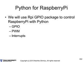 Copyright (c) 2015 Naohiko Shimizu, All rights reserved
202
Python for RaspberryPi
• We will use Rpi GPIO package to control
RaspberryPi with Python
– GPIO
– PWM
– Interrupts
 