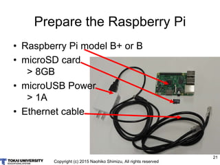 Copyright (c) 2015 Naohiko Shimizu, All rights reserved
21
Prepare the Raspberry Pi
• Raspberry Pi model B+ or B
• microSD card
> 8GB
• microUSB Power
> 1A
• Ethernet cable
 