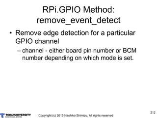 Copyright (c) 2015 Naohiko Shimizu, All rights reserved
212
RPi.GPIO Method:
remove_event_detect
• Remove edge detection for a particular
GPIO channel
– channel - either board pin number or BCM
number depending on which mode is set.
 