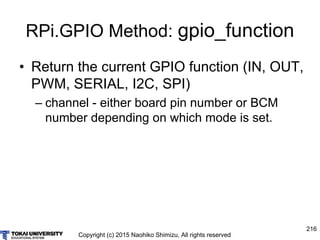 Copyright (c) 2015 Naohiko Shimizu, All rights reserved
216
RPi.GPIO Method: gpio_function
• Return the current GPIO function (IN, OUT,
PWM, SERIAL, I2C, SPI)
– channel - either board pin number or BCM
number depending on which mode is set.
 