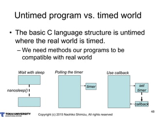 Copyright (c) 2015 Naohiko Shimizu, All rights reserved
48
Untimed program vs. timed world
• The basic C language structure is untimed
where the real world is timed.
– We need methods our programs to be
compatible with real world
Wait with sleep
nanosleep()
Polling the timer
timer
Use callback
set
timer
callback
 
