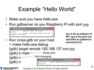 Copyright (c) 2015 Naohiko Shimizu, All rights reserved
52
Example “Hello World”
• Make sure you have hello.exe
• Run gdbserver on you Raspberry Pi with port yyy
• Run cross-gdb on your host
> make hello.exe.debug
(gdb) target remote 192.168.137.xxx:yyy
(gdb) b main
(gdb) c
(gdb) n
Break pointBreak point
Start debugging
xxx is the ip address of
RPi, yyy is the port you
specified on gdbserver
command line.
 