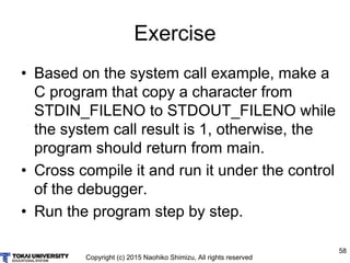 Copyright (c) 2015 Naohiko Shimizu, All rights reserved
58
Exercise
• Based on the system call example, make a
C program that copy a character from
STDIN_FILENO to STDOUT_FILENO while
the system call result is 1, otherwise, the
program should return from main.
• Cross compile it and run it under the control
of the debugger.
• Run the program step by step.
 