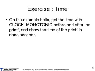 Copyright (c) 2015 Naohiko Shimizu, All rights reserved
63
Exercise : Time
• On the example hello, get the time with
CLOCK_MONOTONIC before and after the
printf, and show the time of the printf in
nano seconds.
 
