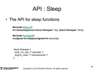 Copyright (c) 2015 Naohiko Shimizu, All rights reserved
65
API : Sleep
• The API for sleep functions
#include <time.h>
int nanosleep(const struct timespec *req, struct timespec *rem);
#include <unistd.h>
unsigned int sleep(unsigned int seconds);
struct timespec {
time_t tv_sec; /* seconds */
long tv_nsec; /* nanoseconds */
};
 