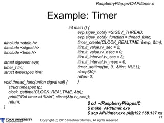 Copyright (c) 2015 Naohiko Shimizu, All rights reserved
71
Example: Timer
#include <stdio.h>
#include <signal.h>
#include <time.h>
struct sigevent evp;
timer_t tm;
struct itimerspec itim;
void thread_func(union sigval val) {
struct timespec tp;
clock_gettime(CLOCK_REALTIME, &tp);
printf("Got timer at %sn", ctime(&tp.tv_sec));
return;
}
$ cd ~/RaspberryPi/apps/C
$ make API/timer.exe
$ scp API/timer.exe pi@192.168.137.xx
int main () {
evp.sigev_notify =SIGEV_THREAD;
evp.sigev_notify_function = thread_func;
timer_create(CLOCK_REALTIME, &evp, &tm);
itim.it_value.tv_sec = 2;
itim.it_value.tv_nsec = 0;
itim.it_interval.tv_sec = 3;
itim.it_interval.tv_nsec = 0;
timer_settime(tm, 0, &itim, NULL);
sleep(30);
return 0;
}
RaspberryPi/apps/C/API/timer.c
 
