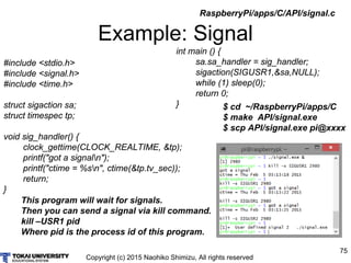 Copyright (c) 2015 Naohiko Shimizu, All rights reserved
75
Example: Signal
#include <stdio.h>
#include <signal.h>
#include <time.h>
struct sigaction sa;
struct timespec tp;
void sig_handler() {
clock_gettime(CLOCK_REALTIME, &tp);
printf("got a signaln");
printf("ctime = %sn", ctime(&tp.tv_sec));
return;
}
$ cd ~/RaspberryPi/apps/C
$ make API/signal.exe
$ scp API/signal.exe pi@xxxx
int main () {
sa.sa_handler = sig_handler;
sigaction(SIGUSR1,&sa,NULL);
while (1) sleep(0);
return 0;
}
RaspberryPi/apps/C/API/signal.c
This program will wait for signals.
Then you can send a signal via kill command.
kill –USR1 pid
Where pid is the process id of this program.
 