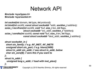 Copyright (c) 2015 Naohiko Shimizu, All rights reserved
89
Network API
#include <sys/types.h>
#include <sys/socket.h>
int socket(int domain, int type, int protocol);
int bind(int sockfd, const struct sockaddr *addr, socklen_t addrlen);
ssize_t recvfrom(int sockfd, void *buf, size_t len, int flags,
struct sockaddr *src_addr, socklen_t *addrlen);
ssize_t sendto(int sockfd, const void *buf, size_t len, int flags,
const struct sockaddr *dest_addr, socklen_t addrlen);
struct sockaddr_in {
short sin_family; // e.g. AF_INET, AF_INET6
unsigned short sin_port; // e.g. htons(3490)
struct in_addr sin_addr; // see struct in_addr, below
char sin_zero[8]; // zero this if you want to
};
struct in_addr {
unsigned long s_addr; // load with inet_pton()
};
 