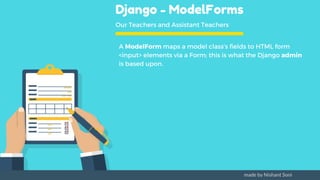 Django - ModelForms
Our Teachers and Assistant Teachers
A ModelForm maps a model class’s fields to HTML form
<input> elements via a Form; this is what the Django admin
is based upon.
made by Nishant Soni
 