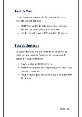 Page | 23
Test de l’air :
Le test de contaminationde l’air est réalisé tous en
trois zones de la paillasse :
 Mettre les boitesde pétri contenant le milieu
TSA sur ces zones pendant 15 minutes.
 Incuber dansl’étuve a 36°c pendant48 heures.
Test de Surface :
Ce test se fais une fois par semaine en six pointsde
paillasse,pour vérifier l’aseptise du laboratoire,le
test se déroule comme suit :
 Ouvrir la plaque RODAC inversé,
 Mettre en contacte avec la paillasseen faisant une
pression circulaire.
 Incuber les plaques dansune étuve a 36°c pendant
48 heures
 