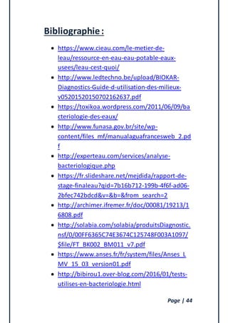 Page | 44
Bibliographie:
 https://www.cieau.com/le-metier-de-
leau/ressource-en-eau-eau-potable-eaux-
usees/leau-cest-quoi/
 http://www.ledtechno.be/upload/BIOKAR-
Diagnostics-Guide-d-utilisation-des-milieux-
v05201520150702162637.pdf
 https://toxikoa.wordpress.com/2011/06/09/ba
cteriologie-des-eaux/
 http://www.funasa.gov.br/site/wp-
content/files_mf/manualaguafrancesweb_2.pd
f
 http://experteau.com/services/analyse-
bacteriologique.php
 https://fr.slideshare.net/mejdida/rapport-de-
stage-finaleau?qid=7b16b712-199b-4f6f-ad06-
2bfec742bdcd&v=&b=&from_search=2
 http://archimer.ifremer.fr/doc/00081/19213/1
6808.pdf
 http://solabia.com/solabia/produitsDiagnostic.
nsf/0/00FF6365C74E3674C125748F003A1097/
$file/FT_BK002_BM011_v7.pdf
 https://www.anses.fr/fr/system/files/Anses_L
MV_15_03_version01.pdf
 http://bibirou1.over-blog.com/2016/01/tests-
utilises-en-bacteriologie.html
 