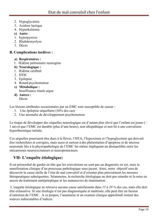 Etat de mal convulsif chez l’enfant

   2.   Hypoglycémie
   3.   Acidose lactique
   4.   Hyperkaliémie
   e)   Autre :
   1.   hyperpyrexie
   2.   Rhabdomyolyse
   3.   Décès

B. Complications tardives :
   a) Respiratoires :
   1. Œdème pulmonaire neurogène
   b) Neurologique :
   1. Œdème cérébral
   2. HTIC
   3. Epilepsie
   4. Retard psychomoteur
   c) Métabolique :
      Insuffisance rénale aigue
   d) Autres :
      Décès

Les lésions cérébrales occasionnées par un EMC sont susceptible de causer :
   1. Une épilepsie séquellaire (36% des cas)
   2. Une anomalie de développement psychomoteur

Le risque de développer des séquelles neurologique est d’autant plus élevé que l’enfant est jeune (˂
1 an) et que l’EMC est durable (plus d’une heure), non idiopathique et non lié à une convulsion
hyperthermique initiale.

Ces séquelles pourraient être dues à la fièvre, l’HTA, l’hypoxémie et l’hypoglycémie qui doivent
être recherchées et corrigées, mais aussi et surtout à des phénomènes d’apoptose et de nécrose
neuronale liés à la physiopathologie de l’EMC lui-même impliquant un déséquilibre entre les
mécanismes neuroexcitateurs et neuroprotecteurs.

  VII- L’enquête étiologique:
Il est primordial de garder en tête que les convulsions ne sont pas un diagnostic en soi, mais la
manifestation clinique d’un processus pathologique sous-jacent. Ainsi, notre objectif sera de
découvrir la cause réelle de l’état de mal convulsif et d’orienter plus précisément les mesures
thérapeutiques subséquentes. Néanmoins, la recherche étiologique ne doit pas retarder ni la mise en
œuvre du traitement antiépileptique ni les manœuvres de réanimation.
 L’enquête étiologique ne retrouve aucune cause satisfaisante dans 15 à 20 % des cas, mais elle doit
être exhaustive. Si une étiologie n’est pas diagnostiquée et maîtrisée, elle peut être un facteur
d’entretien de l’EMC. A ce propos, l’anamnèse et un examen clinique approfondi restent des
sources indiscutables d’indices.

                                                                                             Page 14
 