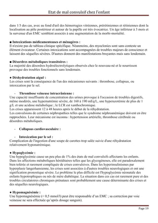 Etat de mal convulsif chez l’enfant


dans 1/3 des cas, avec au fond d'œil des hémorragies vitréennes, prérétiniennes et rétiniennes dont la
localisation au pôle postérieur et autour de la papille est très évocatrice. Un âge inférieur à 3 mois et
la survenue d'un EMC semblent associés à une augmentation de la morbi-mortalité.

■ Intoxications médicamenteuses et ménagères :
Il n'existe pas de tableau clinique spécifique. Néanmoins, des myoclonies sont sans conteste un
élément évocateur. Certaines intoxications sont accompagnées de troubles majeurs de conscience et
laissent des séquelles sévères. D'autres donnent des manifestations bruyantes mais sans lendemain.

■ Désordres métaboliques transitoires :
La majorité des désordres hydroélectrolytiques observés chez le nouveau-né et le nourrisson
provoque des troubles fonctionnels sans lendemain.

● Déshydratation aiguë :
Les crises sont la conséquence de l'un des mécanismes suivants : thrombose, collapsus, ou
intoxication par le sel.

   - Thrombose veineuse intracrânienne :
Une capacité insuffisante de concentration des urines provoque à l'occasion de troubles digestifs,
même modérés, une hypernatrémie sévère, de 160 à 190 mEq/L, une hyperazotémie de plus de 1
g/L et une acidose métabolique ; le LCR est xanthochromique.
Les crises apparaissent 12 à 48 heures après le début de la réhydratation.
Les convulsions de certaines néphropathies telles que le syndrome néphroanémique doivent en être
rapprochées. Leur mécanisme est inconnu : hypertension artérielle, thrombose cérébrale ou
désordres métaboliques.

   -   Collapsus cardiovasculaire :

    - Intoxication par le sel :
Complication de l'ingestion d'une soupe de carottes trop salée suivie d'une réhydratation
relativement hyponatrémique.

● Hypoglycémie :
Une hypoglycémie cause un peu plus de 1% des états de mal convulsifs affectants les enfants.
Dans les affections métaboliques héréditaires telles que les glycogénoses, elle est paradoxalement
bien tolérée et rarement compliquée de crises convulsives. Dans les hyperinsulinismes par
hyperplasie langerhansienne, les crises sont associées à d'autres troubles neurologiques et ont une
signification pronostique sévère. Le problème le plus difficile est l'hypoglycémie néonatale des
enfants hypotrophiques ou nés de mère diabétique. La situation dans ces cas est rarement pure et des
troubles circulatoires chroniques prénataux sont probablement une cause déterminante des crises et
des séquelles neurologiques.

● Hypomagnésémie :
Une hypomagnésémie (< 0,5 mmol/l) peut être responsable d’un EMC ; sa correction par voie
veineuse ne sera effectuée qu’après dosage sanguin).

                                                                                                 Page 19
 