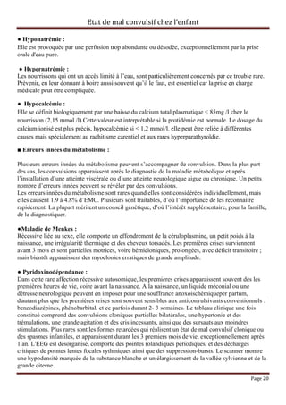 Etat de mal convulsif chez l’enfant

● Hyponatrémie :
Elle est provoquée par une perfusion trop abondante ou désodée, exceptionnellement par la prise
orale d'eau pure.

● Hypernatrémie :
Les nourrissons qui ont un accès limité à l’eau, sont particulièrement concernés par ce trouble rare.
Prévenir, en leur donnant à boire aussi souvent qu’il le faut, est essentiel car la prise en charge
médicale peut être compliquée.

● Hypocalcémie :
Elle se définit biologiquement par une baisse du calcium total plasmatique < 85mg /l chez le
nourrisson (2,15 mmol /l).Cette valeur est interprétable si la protidémie est normale. Le dosage du
calcium ionisé est plus précis, hypocalcémie si < 1,2 mmol/l. elle peut être reliée à différentes
causes mais spécialement au rachitisme carentiel et aux rares hyperparathyroïdie.

■ Erreurs innées du métabolisme :

Plusieurs erreurs innées du métabolisme peuvent s’accompagner de convulsion. Dans la plus part
des cas, les convulsions apparaissent après le diagnostic de la maladie métabolique et après
l’installation d’une atteinte viscérale ou d’une atteinte neurologique aigue ou chronique. Un petits
nombre d’erreurs innées peuvent se révéler par des convulsions.
Les erreurs innées du métabolisme sont rares quand elles sont considérées individuellement, mais
elles causent 1.9 à 4.8% d’EMC. Plusieurs sont traitables, d’où l’importance de les reconnaitre
rapidement. La plupart méritent un conseil génétique, d’où l’intérêt supplémentaire, pour la famille,
de le diagnostiquer.

●Maladie de Menkes :
Récessive liée au sexe, elle comporte un effondrement de la céruloplasmine, un petit poids à la
naissance, une irrégularité thermique et des cheveux torsadés. Les premières crises surviennent
avant 3 mois et sont partielles motrices, voire hémicloniques, prolongées, avec déficit transitoire ;
mais bientôt apparaissent des myoclonies erratiques de grande amplitude.

● Pyridoxinodépendance :
Dans cette rare affection récessive autosomique, les premières crises apparaissent souvent dès les
premières heures de vie, voire avant la naissance. A la naissance, un liquide méconial ou une
détresse neurologique peuvent en imposer pour une souffrance anoxoischémiqueper partum,
d'autant plus que les premières crises sont souvent sensibles aux anticonvulsivants conventionnels :
benzodiazépines, phénobarbital, et ce parfois durant 2- 3 semaines. Le tableau clinique une fois
constitué comprend des convulsions cloniques partielles bilatérales, une hypertonie et des
trémulations, une grande agitation et des cris incessants, ainsi que des sursauts aux moindres
stimulations. Plus rares sont les formes retardées qui réalisent un état de mal convulsif clonique ou
des spasmes infantiles, et apparaissent durant les 3 premiers mois de vie, exceptionnellement après
1 an. L'EEG est désorganisé, comporte des pointes rolandiques périodiques, et des décharges
critiques de pointes lentes focales rythmiques ainsi que des suppression-bursts. Le scanner montre
une hypodensité marquée de la substance blanche et un élargissement de la vallée sylvienne et de la
grande citerne.

                                                                                                Page 20
 