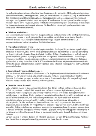 Etat de mal convulsif chez l’enfant

Le seul critère diagnostique est la disparition des crises et des anomalies EEG après administration
de vitamine B6 orale, 300 mg pendant 3 jours, ou intraveineuse à la dose de 100 mg. Cette injection
doit être réalisée avant tout antiépileptique. Des précautions sont nécessaires car l'injection peut
provoquer une hypotonie sévère, voire une apnée. L'amélioration du tracé peut n'être obtenue que
plusieurs heures après l'injection, et elle reste habituellement incomplète. En l'absence de traitement
par des doses pharmacologiques de vitamine B6, l'évolution est marquée par la persistance des
crises et un retard mental majeur.

● Déficit en biotinidase :
Des secousses myocloniques massives indépendantes de toute anomalie EEG, une hypotonie axiale,
une éruption cutanée et une hyperpnée due à une acidose métabolique apparaissent dans les
premiers mois de vie. Le diagnostic repose sur le dosage sanguin de la biotinidase. La
supplémentation en biotine permet une évolution favorable.

● Hyperglycinémie sans cétose :
Récessive autosomique, elle débute dès les premiers jours de vie par des secousses myocloniques
erratiques et massives, et de brèves crises partielles cloniques des membres. L'EEG est caractérisé
par la succession de périodes d'inactivité et de bouffées diffuses de polypointes et ondes lentes de
grande amplitude, parfois asynergiques réalisant un aspect de suppression-burst. Les décharges
critiques ne modifient pas ce caractère périodique. Le diagnostic repose sur l'élévation du taux de
glycine dans le sang, voire dans le LCR. L'évolution est fatale dans les premières semaines de vie,
hormis les cas où une réanimation intensive conduit à une situation chronique avec état végétatif et
spasmes infantiles.

● Association cirrhose-poliodystrophie :
Elle est récessive autosomique et débute entre la fin du premier semestre et le début de la troisième
année de vie par une hypotonie, une amyotrophie, une perte des acquisitions et des troubles
digestifs. Au bout de quelques semaines apparaissent des crises cloniques focales prolongées qui
prennent bientôt l'aspect d'une épilepsie partielle continue.

● Déficit en sulfite oxydase :
Cette affection récessive autosomique résulte soit d'un déficit isolé en sulfite oxydase, soit d'un
déficit enzymatique combiné dû à un déficit en cofacteur commun à plusieurs enzymes, le
molybdène ptérine. Elle produit une nécrose cérébrale précoce avec aspect d'encéphalomalacie
multikystique et parfois de dépôts calciques. La maladie débute dans la première semaine de vie par
des difficultés alimentaires, des convulsions généralisées, des myoclonies aux moindres
stimulations, et une hypotonie bientôt remplacée par une hypertonie avec tétraparésie et
microcéphalie. Parfois, une luxation du cristallin est observée. Les patients ne font aucune
acquisition, mais la maladie est compatible avec une survie de plusieurs années. L'EEG montre des
anomalies diffuses, réalisant au maximum un aspect de suppression-burst. Le scanner montre, dans
la période néonatale, un aspect d'oedème cérébral ; quelques mois plus tard apparaît une atrophie et
parfois une hypodensité majeure de toute la substance blanche, voire des calcifications corticales
étendues.
Le taux sanguin et urinaire d'urates est effondré, tandis que les taux d'hypoxanthine et de Xanthine
sont élevés dans le sang et le taux d'hypoxanthine est élevé dans les urines.


                                                                                                Page 21
 