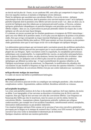 Etat de mal convulsif chez l’enfant

un état de mal de plus de 1 heure, ou un syndrome HH, sont celles qui comportent le risque le plus
élevé de séquelles motrices et mentales et d'épilepsie sévère ultérieure.
Parmi les épilepsies qui succèdent aux convulsions fébriles, il en est de sévères : épilepsie
myoclonique sévère du nourrisson, dont la première crise survient toujours avant 1 an et épilepsie
partielle temporale dont la première crise fébrile survient souvent avant 1 an ; dans ces deux cas, la
sévérité de l'épilepsie peut être réduite par un traitement préventif continu. à l'inverse, certaines
épilepsies généralisées idiopathiques ou partielles bénignes sont précédées par des convulsions
fébriles simples : dans ces cas, la prévention ne peut pas prétendre réduire les risques dus à cette
épilepsie car elle sera de toute façon bénigne.
Ce contraste est encore accentué par les résultats paradoxaux et trompeurs de l'EEG intercritique :
après une crise fébrile de la première année, il est le plus souvent dépourvu de pointes et de pointes-
ondes, bien que cet âge corresponde au risque maximal d'épilepsie grave ultérieure ; au contraire,
après des convulsions fébriles plus tardives, l'EEG peut montrer un foyer de pointes ou des pointes-
ondes généralisées alors que le seul risque est de voir se développer une épilepsie bénigne.

Les phénomènes paroxystiques qui surviennent après vaccination posent des problèmes particuliers.
Des convulsions fébriles peuvent être provoquées par le vaccin antimorbilleux; elles sont dans la
plupart des cas bénignes. Après vaccination contre la coqueluche, les encéphalites périveineuses
authentiques sont exceptionnelles. La responsabilité des vaccins, en particulier anticoquelucheux,
dans la genèse d'épilepsies sévères, est plus douteuse, hormis leur possible rôle révélateur : dans
notre expérience, ces épilepsies sont en effet le plus souvent les caractères des syndromes
épileptiques qui débutent au même âge : il s'agit essentiellement de spasmes infantiles ou de
l'épilepsie myoclonique sévère du nourrisson. Au Danemark, la modification du calendrier des
vaccinations n'a pas modifié la fréquence ni l'âge de la survenue des spasmes infantiles. L'existence
d'antécédents familiaux de convulsions fébriles n'est pas une contre-indication aux vaccinations.

■ Hyperthermie maligne du nourrisson
Ce cadre est encore mal défini et probablement hétérogène.

■ Méningite purulente :
Des crises convulsives peuvent révéler ou compliquer une méningite purulente ; elles résultent de
complications variées : hyponatrémie, œdème cérébral, thrombose artérielle ou veineuse.

■ Encéphalite herpétique :
Les crises sont partielles motrices de la face et du membre supérieur, bref mais répétées, du moins
au début. Leur topographie et leur survenue au deuxième et troisième jour de fièvre sont très
suspectes, bien que l'âge de leur survenue soit celui des convulsions fébriles. Leur fréquence est
beaucoup plus faible que chez le nourrisson, mais les causes en sont les même, hormis les
convulsions fébriles : traumatisme crânien, hypertension artérielle, ischémie par collapsus
cardiovasculaire, par exemple lors d’un accident d’anesthésie, ramollissement artériel, encéphalite,
intoxication médicamenteuse ou par produits industriels.
Une situation bénigne méritant d’être connue est la survenue d’une crise convulsive généralisée
provoquée par la fatigue ou le manque de sommeil chez l’enfant, avec EEG normal. Il s’agit le plus
souvent d’une crise isolée ne demandant évidemment pas de traitement.
Quelques situations méritent une mention particulière


                                                                                                Page 23
 