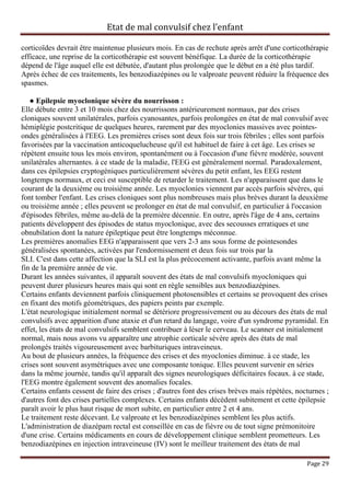 Etat de mal convulsif chez l’enfant

corticoïdes devrait être maintenue plusieurs mois. En cas de rechute après arrêt d'une corticothérapie
efficace, une reprise de la corticothérapie est souvent bénéfique. La durée de la corticothérapie
dépend de l'âge auquel elle est débutée, d'autant plus prolongée que le début en a été plus tardif.
Après échec de ces traitements, les benzodiazépines ou le valproate peuvent réduire la fréquence des
spasmes.

   ● Epilepsie myoclonique sévère du nourrisson :
Elle débute entre 3 et 10 mois chez des nourrissons antérieurement normaux, par des crises
cloniques souvent unilatérales, parfois cyanosantes, parfois prolongées en état de mal convulsif avec
hémiplégie postcritique de quelques heures, rarement par des myoclonies massives avec pointes-
ondes généralisées à l'EEG. Les premières crises sont deux fois sur trois fébriles ; elles sont parfois
favorisées par la vaccination anticoquelucheuse qu'il est habituel de faire à cet âge. Les crises se
répètent ensuite tous les mois environ, spontanément ou à l'occasion d'une fièvre modérée, souvent
unilatérales alternantes. à ce stade de la maladie, l'EEG est généralement normal. Paradoxalement,
dans ces épilepsies cryptogéniques particulièrement sévères du petit enfant, les EEG restent
longtemps normaux, et ceci est susceptible de retarder le traitement. Les n'apparaissent que dans le
courant de la deuxième ou troisième année. Les myoclonies viennent par accès parfois sévères, qui
font tomber l'enfant. Les crises cloniques sont plus nombreuses mais plus brèves durant la deuxième
ou troisième année ; elles peuvent se prolonger en état de mal convulsif, en particulier à l'occasion
d'épisodes fébriles, même au-delà de la première décennie. En outre, après l'âge de 4 ans, certains
patients développent des épisodes de status myoclonique, avec des secousses erratiques et une
obnubilation dont la nature épileptique peut être longtemps méconnue.
Les premières anomalies EEG n'apparaissent que vers 2-3 ans sous forme de pointesondes
généralisées spontanées, activées par l'endormissement et deux fois sur trois par la
SLI. C'est dans cette affection que la SLI est la plus précocement activante, parfois avant même la
fin de la première année de vie.
Durant les années suivantes, il apparaît souvent des états de mal convulsifs myocloniques qui
peuvent durer plusieurs heures mais qui sont en règle sensibles aux benzodiazépines.
Certains enfants deviennent parfois cliniquement photosensibles et certains se provoquent des crises
en fixant des motifs géométriques, des papiers peints par exemple.
L'état neurologique initialement normal se détériore progressivement ou au décours des états de mal
convulsifs avec apparition d'une ataxie et d'un retard du langage, voire d'un syndrome pyramidal. En
effet, les états de mal convulsifs semblent contribuer à léser le cerveau. Le scanner est initialement
normal, mais nous avons vu apparaître une atrophie corticale sévère après des états de mal
prolongés traités vigoureusement avec barbituriques intraveineux.
Au bout de plusieurs années, la fréquence des crises et des myoclonies diminue. à ce stade, les
crises sont souvent asymétriques avec une composante tonique. Elles peuvent survenir en séries
dans la même journée, tandis qu'il apparaît des signes neurologiques déficitaires focaux. à ce stade,
l'EEG montre également souvent des anomalies focales.
Certains enfants cessent de faire des crises ; d'autres font des crises brèves mais répétées, nocturnes ;
d'autres font des crises partielles complexes. Certains enfants décèdent subitement et cette épilepsie
paraît avoir le plus haut risque de mort subite, en particulier entre 2 et 4 ans.
Le traitement reste décevant. Le valproate et les benzodiazépines semblent les plus actifs.
L'administration de diazépam rectal est conseillée en cas de fièvre ou de tout signe prémonitoire
d'une crise. Certains médicaments en cours de développement clinique semblent prometteurs. Les
benzodiazépines en injection intraveineuse (IV) sont le meilleur traitement des états de mal

                                                                                                 Page 29
 