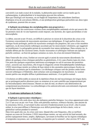 Etat de mal convulsif chez l’enfant

convulsifs à un stade avancé de la maladie, la phénytoïne peut rendre service tandis que la
carbamazépine, le phénobarbital et la lamotrigine peuvent être néfastes.
Bien que l'étiologie soit inconnue, on est frappé de l'importance des antécédents familiaux
d'épilepsie et/ou de convulsions fébriles, et une prédisposition génétique particulière aux deux types
de syndromes, pourrait être en cause.

   ● Epilepsie myoclonique des encéphalopathies non progressives :
Elle survient chez des nourrissons victimes d'une encéphalopathie anténatale sévère qui associe dès
les premiers mois de vie une hypotonie axiale majeure, une dystonie, des signes pyramidaux et une
microcéphalie.

Le début, souvent avant 18 mois, est difficile à préciser en raison de la discrétion des crises et de
l'existence concomitante de mouvements anormaux non épileptiques. Il s'agit parfois d'une crise
clonique focale prolongée, parfois de myoclonies erratiques des paupières, des yeux et des membres
supérieurs, ou de mouvements rythmiques accentués par les mouvements volontaires, qui suggèrent
un tremblement. La polygraphie permet de reconnaître leur nature épileptique. Dans certains cas, la
maladie débute par des secousses lentes, focales incessantes et rythmiques réalisant une épilepsie
partielle continue ; au bout de quelques semaines ou mois, les crises deviennent bilatérales.

Dans l'intervalle des crises, l'enfant est souvent agité et animé de mouvements désordonnés. En
dehors de quelques crises cloniques partielles ou généralisées, il n'y a pas d'autres types de crises.
Une perte des quelques acquisitions antérieures accompagne ou suit la survenue des premières
crises ; associée aux myoclonies, elle évoque le diagnostic erroné d'encéphalopathie métabolique.
L'EEG intercritique montre un rythme de base ralenti et des anomalies paroxystiques focales ou
multifocales accentuées par la somnolence. Les décharges critiques sont des pointes ondes lentes
souvent rythmiques et bilatérales, dont certaines sont accompagnées de myoclonies. Le scanner
montre parfois une atrophie diffuse à prédominance antérieure ; il est parfois normal.

L'évolution est défavorable en raison de la répétition d'états de mal myocloniques de longue durée,
qui se prolongent parfois plusieurs jours ou semaines et ne sont contrôlés que temporairement par
les benzodiazépines intraveineuses. Durant ces états de mal, on observe une détérioration du
comportement psychomoteur. La corticothérapie et les anticonvulsivants conventionnels n'agissent
que de façon transitoire.

  2- Syndromes épileptiques de l'enfant :

   ● Epilepsie à paroxysmes rolandiques :
Elle représente à elle seule deux tiers des épilepsies partielles bénignes. Les crises apparaissent entre
2 et 13 ans avec un pic vers 9 ans. Elles sont partielles motrices, orobucco-faciales, sans atteinte de
la conscience, brèves, et survenant le plus souvent à l'endormissement ou au réveil ; chez le jeune
enfant, la crise peut diffuser à l'hémicorps avec déficit postcritique de brève durée, voire se
généraliser surtout pendant le sommeil.
Dans trois quarts des cas, les crises sont rares. Quand elles sont fréquentes, elles se raréfient
toujours au cours de l'évolution. L'EEG intercritique montre, sur une activité de fond normale, des
pointes typiquement lentes, amples, diphasiques, survenant en bouffées sur les régions rolandiques
et temporales moyennes, uni- ou bilatérales, et majorées par le sommeil ; chez environ 30 % des

                                                                                                 Page 30
 