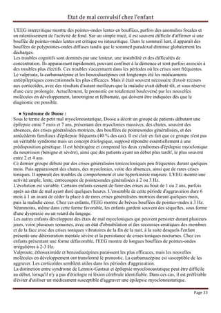 Etat de mal convulsif chez l’enfant

L'EEG intercritique montre des pointes-ondes lentes en bouffées, parfois des anomalies focales et
un ralentissement de l'activité de fond. Sur un simple tracé, il est souvent difficile d'affirmer si une
bouffée de pointes-ondes lentes est critique ou intercritique. Dans le sommeil lent, il apparaît des
bouffées de polypointes-ondes diffuses tandis que le sommeil paradoxal diminue globalement les
décharges.
Les troubles cognitifs sont dominés par une lenteur, une instabilité et des difficultés de
concentration. Ils apparaissent rapidement, pouvant confiner à la démence et sont parfois associés à
des troubles plus électifs. Ces troubles s'accentuent dans les périodes où les crises sont fréquentes.
Le valproate, la carbamazépine et les benzodiazépines ont longtemps été les médicaments
antiépileptiques conventionnels les plus efficaces. Mais il était souvent nécessaire d'avoir recours
aux corticoïdes, avec des résultats d'autant meilleurs que la maladie avait débuté tôt, et sous réserve
d'une cure prolongée. Actuellement, le pronostic est totalement bouleversé par les nouvelles
molécules en développement, lamotrigine et felbamate, qui doivent être indiquées dès que le
diagnostic est possible.

   ● Syndrome de Doose :
Sous le terme de petit mal myoclonoastatique, Doose a décrit un groupe de patients débutant une
épilepsie entre 7 mois et 7 ans, présentant des myoclonies massives, des chutes, souvent des
absences, des crises généralisées motrices, des bouffées de pointesondes généralisées, et des
antécédents familiaux d'épilepsie fréquents (40 % des cas). Il est clair en fait que ce groupe n'est pas
un véritable syndrome mais un concept étiologique, supposé répondre essentiellement à une
prédisposition génétique. Il est hétérogène et comprend les deux syndromes d'épilepsie myoclonique
du nourrisson (bénigne et sévère), ainsi que des patients ayant un début plus tardif, le plus souvent
entre 2 et 4 ans.
Ce dernier groupe débute par des crises généralisées tonicocloniques peu fréquentes durant quelques
mois. Puis apparaissent des chutes, des myoclonies, voire des absences, ainsi que de rares crises
toniques. Il apparaît des troubles du comportement et une hyperkinésie majeure. L'EEG montre une
activité ample, lente, entrecoupée de pointesondes généralisées à 2 ou 3 Hz.
L'évolution est variable. Certains enfants cessent de faire des crises au bout de 1 ou 2 ans, parfois
après un état de mal ayant duré quelques heures. L'ensemble de cette période d'aggravation dure 6
mois à 1 an avant de céder la place à de rares crises généralisées motrices durant quelques mois,
puis la maladie cesse. Chez ces enfants, l'EEG montre de brèves bouffées de pointes-ondes à 3 Hz.
Néanmoins, même dans cette forme favorable, les enfants gardent souvent des séquelles, sous forme
d'une dyspraxie ou un retard du langage.
Les autres enfants développent des états de mal myocloniques qui peuvent persister durant plusieurs
jours, voire plusieurs semaines, avec un état d'obnubilation et des secousses erratiques des membres
et de la face avec des crises toniques vibratoires de la fin de la nuit, à la suite desquels l'enfant
présente une détérioration mentale sévère et la persistance de crises toniques nocturnes. Chez ces
enfants présentant une forme défavorable, l'EEG montre de longues bouffées de pointes-ondes
irrégulières à 2-3 Hz.
Valproate, éthosuximide et benzodiazépines paraissent les plus efficaces, mais les nouvelles
molécules en développement ont transformé le pronostic. La carbamazépine est susceptible de les
aggraver. Les corticoïdes semblent utiles dans les périodes d'aggravation.
La distinction entre syndrome de Lennox-Gastaut et épilepsie myoclonoastatique peut être difficile
au début, lorsqu'il n'y a pas d'étiologie ni lésion cérébrale identifiable. Dans ces cas, il est préférable
d'éviter d'utiliser un médicament susceptible d'aggraver une épilepsie myoclonoastatique.

                                                                                                   Page 33
 