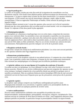 Etat de mal convulsif chez l’enfant

   ● Agyrie-pachygyrie :
Le cortex est en quatre couches par suite d'un arrêt de la migration des neuroblastes vers leur
destination corticale. Elle résulte d'une délétion parfois inframicroscopique du chromosome X ou du
chromosome 17 et peut se répéter dans la fratrie du fait d'une translocation. Les spasmes infantiles
sont fréquents. L'EEG montre une activité intercritique rythmique, ample, alpha ou thêta
caractéristique. Il faut en rapprocher l'hétérotopie en bandes, forme mineure de pachygyrie dans
laquelle l'aspect
L'épilepsie débute rarement avant 1 an par des spasmes, plus souvent vers la fin de la première
décennie par des crises généralisées chez un enfant ayant un retard mental, voire un comportement
frontal. Le valproate à forte dose paraît le plus approprié.

   ● Hémimégalencéphalie :
Un hémisphère est volumineux et pachygyrique avec un cortex épais, comportant des neurones
géants et un ventricule dilaté. Les premières crises sont néonatales et partielles avec des pointes
triphasiques unilatérales ; quelques mois plus tard, elles réalisent des spasmes infantiles avec un
tracé du suppression-burst ; plus tardives dans la première année, ce sont des crises partielles avec
une activité EEG alpha ou thêta unilatérales. Dans les cas sévères résistant aux anticonvulsivants
conventionnels, l'hémisphérotomie peut être indiquée vers la fin de la première année.

    ● Dysplasie corticale focale :
Il s'agit d'une variante très limitée de la malformation précédente. Les crises sont souvent partielles
ou des spasmes infantiles dont l'âge d'apparition est varié.

   ● Hamartome prépédonculaire :
   Souvent associé à une dysplasie corticale et une puberté précoce, il comporte des crises débutant
avant 3 ans et partielles courtes mais fréquentes, évoquant un rire sans composante émotionnelle.
Elles résistent aux antiépileptiques et la chirurgie pose de difficiles problèmes techniques.

   ● Agénésie calleuse avec ou sans lipome (à l'exception du syndrome d'Aicardi) :
Un enfant sur deux est épileptique, les crises débutant à un âge varié selon l'existence ou non de
lésions associées. Hormis les cas sévères à début précoce qui peuvent comporter des spasmes ou des
crises toniques, la plupart comporte des crises partielles durant une période de quelques mois et
sensibles au traitement. Mais un syndrome hémiconvulsion hémiplégie (HH) (état de mal convulsif
unilatéral) survient de façon assez fréquente pour que des précautions soient prises dès la première
crise.

   ● Agénésie septale :
La dysplasie septo-optique comporte une insuffisance antéhypophysaire parfois cause
d'hypoglycémie néonatale avec convulsions. L'agénésie septale avec porencéphalie double ou
schizencéphalie produit une épilepsie partielle de sévérité variée.

   ● Autres malformations :
Diverses autres malformations cérébrales sont susceptibles de produire des crises :
holoprosencéphalie, hydranencéphalie, porencéphalie, microgyries, ulégyries, encéphalocèle. Elles
réalisent souvent un syndrome de West dont l'évolution est variée ; mais l'apparition ultérieure d'une
épilepsie partielle est possible, en particulier lorsque la porencéphalie s'étend à la région frontale.

                                                                                                 Page 35
 