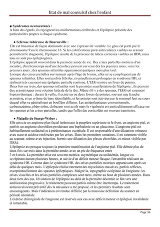 Etat de mal convulsif chez l’enfant


■ Syndromes neurocutanés :
A bien des égards, ils rejoignent les malformations cérébrales et l'épilepsie présente des
particularités propres à chaque syndrome.

   ● Sclérose tubéreuse de Bourneville :
Elle est transmise de façon dominante avec une expressivité variable. Le gène est porté par le
chromosome 9 ou le chromosome 16. Si les calcifications paraventriculaires visibles au scanner
permettent le diagnostic, l'épilepsie résulte de la présence de tubers corticaux visibles en IRM, mais
tous ne sont pas épileptogènes.
L'épilepsie apparaît souvent dans la première année de vie. Des crises partielles motrices d'un
membre, d'un hémicorps ou d'une hémiface peuvent survenir dès les premiers mois, voire les
premiers jours ; des spasmes infantiles apparaissent quelques mois plus tard.
Lorsque des crises partielles surviennent après l'âge de 6 mois, elles ne se compliquent pas de
spasmes infantiles. Elles sont parfois fébriles, éventuellement prolongées en syndrome HH, et
réalisent très rarement une épilepsie partielle continue. L'EEG montre un foyer de pointes.
Deux fois sur trois, des spasmes infantiles sont la première manifestation de l'épilepsie ; ils peuvent
être asymétriques avec rotation latérale de la tête. Même s'il y a des spasmes, l'EEG est rarement
hypsarythmique : durant la veille, il existe un ou deux foyers de pointes, souvent une franche
asymétrie, et un rythme de base identifiable, et les pointes sont activées par le sommeil lent au cours
duquel elles se généralisent en bouffées diffuses. Les antiépileptiques conventionnels,
carbamazépine, phénytoïne, clobazam sont actifs mais le vigabatrin est particulièrement efficace sur
les spasmes et les crises partielles, tandis que l'effet des corticoïdes est souvent transitoire.

   ● Maladie de Sturge-Weber :
Elle associe un angiome plan facial intéressant la paupière supérieure et le front, un angiome pial, et
parfois un angiome choroïdien produisant une buphtalmie ou un glaucome. L'angiome pial est
habituellement unilatéral et à prédominance occipitale. Il est responsable d'une dilatation veineuse
avec stase et acidose renforcées par les crises. Dans les premières semaines, il est rarement visible
au scanner, même avec injection, hormis une dilatation des plexus choroïdes, et mieux visible par
l'IRM.
L'épilepsie est presque toujours la première manifestation de l'angiome pial. Elle débute plus de
deux fois sur trois dans la première année, avec un pic de fréquence entre
3 et 6 mois. La première crise est souvent motrice, asymétrique ou unilatérale, longue ou
se répétant durant plusieurs heures, et suivie d'un déficit moteur flasque, l'ensemble réalisant un
syndrome HH. Comme dans le syndrome HH, des crises partielles motrices apparaissent après un
délai de quelques mois. L'épilepsie réalise rarement des myoclonies massives, parfois réflexes,
exceptionnellement des spasmes épileptiques. Malgré la, topographie occipitale de l'angiome, les
crises visuelles et les crises partielles complexes sont rares, même au bout de plusieurs années. Dans
deux tiers des cas, l'évolution de l'épilepsie au-delà de la première décennie se fait vers une
amélioration progressive, le traitement pouvant parfois même être interrompu. Le traitement
anticonvulsivant préventif dès la naissance a été proposé, et les premiers résultats sont
encourageants. Mais l'indication est rendue difficile par la mauvaise définition du scanner en
période néonatale.
L'exérèse chirurgicale de l'angiome est réservée aux cas avec déficit moteur et épilepsie invalidante
et intraitable.

                                                                                                Page 36
 