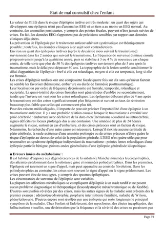 Etat de mal convulsif chez l’enfant

La valeur de l'EEG dans le risque d'épilepsie tardive est très modeste : un quart des sujets qui
développent une épilepsie n'ont pas d'anomalies EEG et un tiers a au moins un EEG normal. Au
contraire, des anomalies persistantes, y compris des pointes focales, peuvent n'être jamais suivies de
crises. En fait, les données EEG n'apportent pas de précisions sensibles par rapport aux données
cliniques déjà citées.
La prévention de l'épilepsie par le traitement anticonvulsivant systématique est théoriquement
possible ; toutefois, les données cliniques à ce sujet sont contradictoires.
Environ un quart des épilepsies tardives (après le deuxième mois suivant le traumatisme)
surviennent dans les 2 années qui suivent le traumatisme. La fréquence de survenue diminue ensuite
progressivement jusqu'à la quatrième année, puis se stabilise à 3 ou 4 % de nouveaux cas chaque
année, de telle sorte que plus de 50 % des épilepsies tardives surviennent plus de 5 ans après le
traumatisme, mais le délai peut dépasser 40 ans. La topographie de la lésion semble conditionner le
délai d'apparition de l'épilepsie : bref si elle est rolandique, moyen si elle est temporale, long si elle
est frontale.
Les crises d'épilepsie tardives ont une composante focale quatre fois sur dix sans qu'aucun facteur
ne semble les favoriser (hématome, embarrure ou durée de l'amnésie posttraumatique).
Leur localisation par ordre de fréquence décroissante est frontale, temporale, rolandique et
occipitale. La quasi-totalité des crises frontales sont généralisées d'emblée ou secondairement,
tandis que l'inverse est vrai pour les crises rolandiques. Les épilepsies débutant plus de 4 ans après
le traumatisme ont des crises significativement plus fréquentes et surtout un taux de rémission
beaucoup plus faible que celles qui commencent plus tôt.
Pour des raisons médicolégales, il importe de pouvoir préciser l'imputabilité d'une épilepsie à un
traumatisme antérieur. Il y a une probable relation causale lorsque le traumatisme a entraîné une
plaie cérébrale : embarrure avec déchirure de la dure-mère, hématome sousdural ou intracérébral,
signes déficitaires focaux prolongés dus à une contusion. Une amnésie de plus de 24 heures
augmente le risque, surtout en cas d'embarrure, et des crises précoces sont un facteur de risque.
Néanmoins, la recherche d'une autre cause est nécessaire. Lorsqu'il n'existe aucune certitude de
plaie cérébrale, la seule existence d'une amnésie prolongée ou de crises précoces n'élève guère le
risque d'épilepsie au-dessus de celui de la population générale. L'EEG n'est guère utile que pour
reconnaître un syndrome épileptique indépendant du traumatisme : pointes lentes rolandiques d'une
épilepsie partielle bénigne, pointes-ondes généralisées d'une épilepsie généralisée idiopathique.

■ Erreurs innées du métabolisme :
Il est habituel d'opposer aux dégénérescences de la substance blanche nommées leucodystrophies,
des atteintes prédominant dans la substance grise et nommées poliodystrophies. Dans les premières,
l'épilepsie est rarement un signe d'appel, mais peut apparaître au cours de l'évolution. Dans les
poliodystrophies au contraire, les crises sont souvent le signe d'appel ou le signe prédominant. Les
crises peuvent être de tous types, y compris des spasmes épileptiques.
Les circonstances de survenue de l'épilepsie sont variables.
La plupart des affections métaboliques se compliquent d'épilepsie à un stade tardif et ne posent
aucun problème diagnostique ni thérapeutique (leucodystrophie métachromatique ou de Krabbe).
D'autres sont parfois révélées par des crises, mais les autres signes de la maladie sont présents dès le
premier examen : adrénoleucodystrophie, porphyrie intermittente familiale, maladie de Wilson,
phénylcétonurie. D'autres encore sont révélées par une épilepsie qui reste longtemps le principal
symptôme de la maladie. Chez l'enfant et l'adolescent, des myoclonies, des chutes inexpliquées, des
hallucinations visuelles, une détérioration que la fréquence et la sévérité des crises ne paraissent pas

                                                                                                  Page 39
 