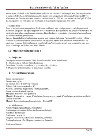 Etat de mal convulsif chez l’enfant

parenchyme cérébral, voire dans les ventricules ou les citernes. La sérologie peut être négative dans
le sang ou le LCR, en particulier quand les kystes sont uniquement intraparenchymateux (15 %) ;
néanmoins, de fausses réactions positives existent dans le LCR, s'il contient un excès d'IgG. L'effet
du praziquantel sur l'épilepsie est médiocre, et la corticothérapie paraît plus utile.

- Toxoplasmose :
Dans la toxoplasmose congénitale, les lésions cérébrales sont cliniquement et radiologiquement
évidentes lorsqu'une épilepsie apparaît chez le nourrisson. Elle comporte des crises de type varié, en
particulier partielles complexes ou spasmes. Dans l'enfance, ce sont des crises partielles complexes
ou secondairement généralisées.
Les cas d'encéphalite toxoplasmique acquise sont rares en dehors de l'immunodépression ; elle ne
laisse qu'exceptionnellement des séquelles épileptiques. Quant aux épilepsies survenant chez un
sujet sans évidence de toxoplasmose congénitale ni d'encéphalite aiguë, leur association à un taux
élevé d'anticorps paraît être tout à fait fortuite.

  IX- Stratégie thérapeutique :

   A- Objectifs :
Les objectifs du traitement de l’état de mal convulsif sont, dans l’ordre :
1- Maintien de la stabilité hémodynamique ;
2- Arrêt de l’activité convulsive et prévention des récidives; ;
3- Diagnostic et traitement de la cause sous-jacente ;

   B- Arsenal thérapeutique :

Sonde nasogastrique
Lunette a oxygène
La mise en place d’une voie veineuse
Solutés: SSI, macromolécules, SB
Nacl9%, sulfate de magnésium, sérum glucose5%
Sonde pour aspiration fréquente
Masque à ballonnet auto gonflable
Matériel d’intubation : canule d’intubation, laryngoscope, sonde d’intubation, respirateur artificiel
Canule de Guédel
Matériel de monitoring cardiorespiratoire : DNAMAP

       Médicaments :
Antipyrétiques : prodafalgan, paracétamol
Antibiotiques traversant la barrière hémato-méningée
Antidotes des toxiques
Antiviraux : acyclovir
Drogues vasoactives :adrénaline, dopamine, dobutrex
Anti arythmiques, bêta bloquants, cordarone, lidocaine
Anticonvulsivants :

                                                                                               Page 42
 