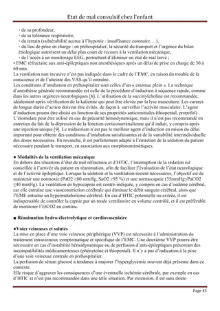 Etat de mal convulsif chez l’enfant

   ◦ de sa profondeur,
   ◦ de sa tolérance respiratoire,
   ◦ du terrain (vulnérabilité accrue à l’hypoxie : insuffisance coronaire. . .),
   ◦ du lieu de prise en charge : en préhospitalier, la sécurité du transport et l’urgence du bilan
   étiologique autorisent un délai plus court de recours à la ventilation mécanique,
   ◦ de l’accès à un monitorage EEG, permettant d’éliminer un état de mal larvé ;
• EMC réfractaire aux anti-épileptiques non anesthésiques après un délai de prise en charge de 30 à
60 min.
La ventilation non invasive n’est pas indiquée dans le cadre de l’EMC, en raison du trouble de la
conscience et de l’atteinte des VAS qu’il entraîne.
Les conditions d’intubation en préhospitalier sont celles d’un « estomac plein ». La technique
d’anesthésie générale recommandée est celle de la procédure d’induction à séquence rapide, comme
dans les autres urgences neurologiques [6]. L’utilisation de la succinylcholine est recommandée,
idéalement après vérification de la kaliémie qui peut être élevée par la lyse musculaire. Les curares
de longue durée d’action doivent être évités, de façon à surveiller l’activité musculaire. L’agent
d’induction pourra être choisi en fonction de ses propriétés anticomitiales (thiopental, propofol) .
L’étomidate peut être utilisé en cas de précarité hémodynamique, mais il n’est pas recommandé en
entretien du fait de la dépression de la fonction corticosurrénalienne qu’il induit, y compris après
une injection unique [9]. Le midazolam n’est pas le meilleur agent d’induction en raison du délai
important pour obtenir des conditions d’intubation satisfaisantes et de la variabilité interindividuelle
des doses nécessaires. En revanche, il est parfaitement adapté à l’entretien de la sédation du patient
nécessaire pendant le transport, en association aux morphinomimétiques.

● Modalités de la ventilation mécanique
En dehors des situations d’état de mal réfractaire et d’HTIC, l’interruption de la sédation est
conseillée à l’arrivée du patient en réanimation, afin de faciliter l’évaluation de l’état neurologique
et de l’activité épileptique. Lorsque la sédation et la ventilation restent nécessaires, l’objectif est de
maintenir une normoxie (PaO2 ≥80 mmHg, SaO2 ≥95 %) et une normocapnie (35mmHg≤PaCO2
≤40 mmHg). La ventilation en hypocapnie est contre-indiquée, y compris en cas d’oedème cérébral,
car elle entraîne une vasoconstriction cérébrale qui diminue le débit sanguin cérébral, alors que
l’EME entraîne un hypermétabolisme cérébral. En cas d’HTIC potentielle ou avérée, il est
indispensable de contrôler la capnie par un mode ventilatoire en volume contrôlé, et il est préférable
de monitorer l’EtCO2 en continu.

■ Réanimation hydro-électrolytique et cardiovasculaire

●Voies veineuses et solutés
La mise en place d’une voie veineuse périphérique (VVP) est nécessaire à l’administration du
traitement intraveineux symptomatique et spécifique de l’EMC. Une deuxième VVP pourra être
nécessaire en cas d’instabilité hémodynamique ou de perfusion d’anti-épileptiques présentant des
incompatibilités médicamenteuses (phénytoïne et thiopental). Il n’y a pas d’indication à la pose
d’une voie veineuse centrale en préhospitalier.
La perfusion de sérum glucosé a tendance à majorer l’hyperglycémie souvent déjà présente dans ce
contexte.
Elle risque d’aggraver les conséquences d’une éventuelle ischémie cérébrale, par exemple en cas
d’HTIC et n’est pas recommandée dans une telle situation. Par extension, il est sans doute

                                                                                                   Page 45
 