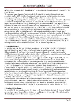 Etat de mal convulsif chez l’enfant

préférable de ne pas y recourir dans tout EMC, en dehors du cas où les crises sont secondaires à une
hypoglycémie.
De plus, dans toute situation d’agression cérébrale aiguë, il est impératif de maintenir une
osmolarité la plus stable possible. Cela impose de perfuser en première intention des solutés
isotoniques en sodium, soit du NaCl 0,9 %, soit des solutés de macromolécules.
En cas d’hyponatrémie aiguë, la survenue de crises comitiales constitue l’une des seules indications
de correction en urgence. Celle-ci consiste en l’injection de sérum salé hypertonique avec un
objectif de correction de 1 à 2 mEq/l par heure jusqu’au contrôle de l’EMC, sans dépasser 8 mEq/l
par jour. Cela peut, par exemple être réalisé avec une perfusion de sérum salé à 3 % (2 à 6 ml/kg/H)
ou l’injection initiale de une à deux ampoules de 10 ml de NaCl à 20 % (soit 2 à 4g de sodium) en
intraveineux lent. Une fois l’EMC contrôlé, la correction de l’hyponatrémie sera poursuivie
progressivement selon les règles habituelles et la natrémie sera dosée plusieurs fois par jour.
L’acidose métabolique habituelle à la prise en charge se corrige généralement avec l’arrêt des crises,
sans que l’administration de bicarbonates soit nécessaire. À une phase plus tardive, dans un contexte
de rhabdomyolyse et d’hyperkaliémie, l’acidose peut nécessiter une alcalinisation.
L’hypocalcémie est une cause rare d’EMC, qui peut s’associer à une insuffisance cardiaque. Elle
doit aussi être recherchée et traitée (deux ampoules de 10 ml de gluconate de calcium 10 % IV ou
une ampoule de 10 ml de chlorure de calcium 10 % IV, soit 180 mg de Ca2+).

● Pression artérielle
La pression artérielle doit être monitorée, au minimum de façon non invasive. L’hypotension
artérielle, induite par la phénytoïne et la fosphénytoïne, nécessite en première intention une
réduction du débit de perfusion, voire son arrêt transitoire. En cas de correction tensionnelle
insuffisante, ou en présence d’une hypotension induite par l’induction anesthésique, un remplissage
est habituellement suffisant, sans recours aux amines pressives.
La persistance ou l’apparition plus tardive d’une hypotension artérielle peut être liée à la fois aux
conséquences systémiques de l’état de mal et aux médicaments anesthésiques utilisés. Elle
nécessitera le plus souvent un recours aux amines pressives (type noradrénaline en priorité).
À un stade plus tardif, l’hypotension peut être due à une dépression cardiaque, conséquence de
l’EMC. Elle peut survenir de façon progressive ou brutale, mais dans les deux cas, elle
s’accompagne d’un mauvais pronostic. En cas de défaillance circulatoire, le conditionnement doit
inclure une mesure de la pression artérielle invasive et un cathéter central (administration des
catécholamines). Les techniques de monitorage de l’hémodynamique (échographie cardiaque,
variabilité de la pression artérielle pulsée, analyse du contour de l’onde de pouls, thermodilution
transpulmonaire, Doppler oesophagien) peuvent être nécessaires à ce stade mais sont parfois
perturbées si les convulsions persistent.
Par analogie aux autres situations de souffrance cérébrale aiguë et dans l’objectif de maintenir une
perfusion cérébrale « suffisante » dans ce contexte de métabolisme accru, il est raisonnable de
maintenir une pression artérielle moyenne entre 70 et 90mmHg. Néanmoins, aucune étude n’a
formellement démontré l’intérêt de cet objectif de pression artérielle dans le contexte de l’EMC.

● Monitorage cardiaque
La possibilité de survenue de troubles du rythme ou de la conduction, ainsi que de signes d’ischémie
myocardique impose la surveillance continue du tracé électrocardiographique et la réalisation d’un
électrocardiogramme 12 dérivations dès que possible.


                                                                                              Page 46
 