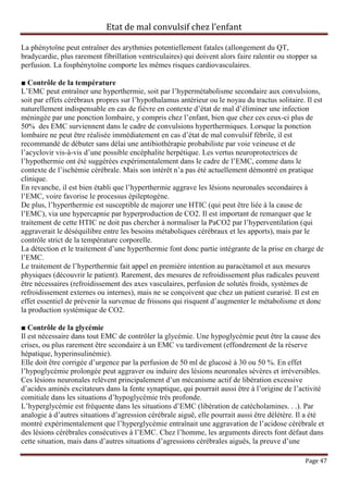 Etat de mal convulsif chez l’enfant

La phénytoïne peut entraîner des arythmies potentiellement fatales (allongement du QT,
bradycardie, plus rarement fibrillation ventriculaires) qui doivent alors faire ralentir ou stopper sa
perfusion. La fosphénytoïne comporte les mêmes risques cardiovasculaires.

■ Contrôle de la température
L’EMC peut entraîner une hyperthermie, soit par l’hypermétabolisme secondaire aux convulsions,
soit par effets cérébraux propres sur l’hypothalamus antérieur ou le noyau du tractus solitaire. Il est
naturellement indispensable en cas de fièvre en contexte d’état de mal d’éliminer une infection
méningée par une ponction lombaire, y compris chez l’enfant, bien que chez ces ceux-ci plus de
50% des EMC surviennent dans le cadre de convulsions hyperthermiques. Lorsque la ponction
lombaire ne peut être réalisée immédiatement en cas d’état de mal convulsif fébrile, il est
recommandé de débuter sans délai une antibiothérapie probabiliste par voie veineuse et de
l’acyclovir vis-à-vis d’une possible encéphalite herpétique. Les vertus neuroprotectrices de
l’hypothermie ont été suggérées expérimentalement dans le cadre de l’EMC, comme dans le
contexte de l’ischémie cérébrale. Mais son intérêt n’a pas été actuellement démontré en pratique
clinique.
En revanche, il est bien établi que l’hyperthermie aggrave les lésions neuronales secondaires à
l’EMC, voire favorise le processus épileptogène.
De plus, l’hyperthermie est susceptible de majorer une HTIC (qui peut être liée à la cause de
l’EMC), via une hypercapnie par hyperproduction de CO2. Il est important de remarquer que le
traitement de cette HTIC ne doit pas chercher à normaliser la PaCO2 par l’hyperventilation (qui
aggraverait le déséquilibre entre les besoins métaboliques cérébraux et les apports), mais par le
contrôle strict de la température corporelle.
La détection et le traitement d’une hyperthermie font donc partie intégrante de la prise en charge de
l’EMC.
Le traitement de l’hyperthermie fait appel en première intention au paracétamol et aux mesures
physiques (découvrir le patient). Rarement, des mesures de refroidissement plus radicales peuvent
être nécessaires (refroidissement des axes vasculaires, perfusion de solutés froids, systèmes de
refroidissement externes ou internes), mais ne se conçoivent que chez un patient curarisé. Il est en
effet essentiel de prévenir la survenue de frissons qui risquent d’augmenter le métabolisme et donc
la production systémique de CO2.

■ Contrôle de la glycémie
Il est nécessaire dans tout EMC de contrôler la glycémie. Une hypoglycémie peut être la cause des
crises, ou plus rarement être secondaire à un EMC vu tardivement (effondrement de la réserve
hépatique, hyperinsulinémie).
Elle doit être corrigée d’urgence par la perfusion de 50 ml de glucosé à 30 ou 50 %. En effet
l’hypoglycémie prolongée peut aggraver ou induire des lésions neuronales sévères et irréversibles.
Ces lésions neuronales relèvent principalement d’un mécanisme actif de libération excessive
d’acides aminés excitateurs dans la fente synaptique, qui pourrait aussi être à l’origine de l’activité
comitiale dans les situations d’hypoglycémie très profonde.
L’hyperglycémie est fréquente dans les situations d’EMC (libération de catécholamines. . .). Par
analogie à d’autres situations d’agression cérébrale aiguë, elle pourrait aussi être délétère. Il a été
montré expérimentalement que l’hyperglycémie entraînait une aggravation de l’acidose cérébrale et
des lésions cérébrales consécutives à l’EMC. Chez l’homme, les arguments directs font défaut dans
cette situation, mais dans d’autres situations d’agressions cérébrales aiguës, la preuve d’une

                                                                                                 Page 47
 