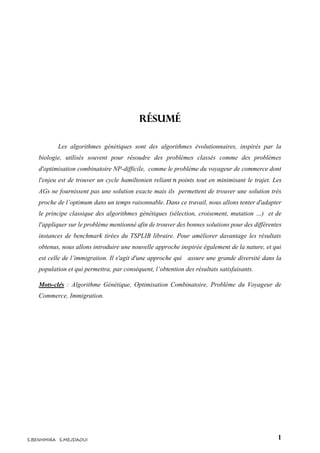 1S.BENHMIRA S.MEJDAOUI
Résumé
Les algorithmes génétiques sont des algorithmes évolutionnaires, inspirés par la
biologie, utilisés souvent pour résoudre des problèmes classés comme des problèmes
d'optimisation combinatoire NP-difficile, comme le problème du voyageur de commerce dont
l'enjeu est de trouver un cycle hamiltonien reliant 𝑛 points tout en minimisant le trajet. Les
AGs ne fournissent pas une solution exacte mais ils permettent de trouver une solution très
proche de l’optimum dans un temps raisonnable. Dans ce travail, nous allons tenter d'adapter
le principe classique des algorithmes génétiques (sélection, croisement, mutation …) et de
l'appliquer sur le problème mentionné afin de trouver des bonnes solutions pour des différentes
instances de benchmark tirées du TSPLIB libraire. Pour améliorer davantage les résultats
obtenus, nous allons introduire une nouvelle approche inspirée également de la nature, et qui
est celle de l’immigration. Il s'agit d'une approche qui assure une grande diversité dans la
population et qui permettra, par conséquent, l’obtention des résultats satisfaisants.
Mots-clés : Algorithme Génétique, Optimisation Combinatoire, Problème du Voyageur de
Commerce, Immigration.
 