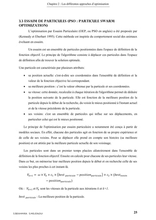 Chapitre 2 : Les différentes approches d’optimisation
25S.BENHMIRA S.MEJDAOUI
3.3 Essaim de particules (PSO : Particule Swarm
Optimization)
L’optimisation par Essaim Particulaire (OEP, ou PSO en anglais) a été proposée par
(Kennedy et Eberhart 1995). Cette méthode est inspirée du comportement social des animaux
évoluant en essaim.
Un essaim est un ensemble de particules positionnées dans l'espace de définition de la
fonction objectif. Le principe de l'algorithme consiste à déplacer ces particules dans l'espace
de définition afin de trouver la solution optimale.
Une particule est caractérisée par plusieurs attributs:
 sa position actuelle: c'est-à-dire ses coordonnées dans l'ensemble de définition et la
valeur de la fonction objective lui correspondant.
 sa meilleure position : c’est la valeur obtenue par la particule et ses coordonnées.
 sa vitesse: cette donnée, recalculée à chaque itération de l'algorithme permet de déduire
la position suivante de la particule. Elle est fonction de la meilleure position de la
particule depuis le début de la recherche, du voisin le mieux positionné à l'instant actuel
et de la vitesse précédente de la particule.
 ses voisins: c'est un ensemble de particules qui influe sur ses déplacements, en
particulier celui qui est le mieux positionné.
Le principe de l'optimisation par essaim particulaire a notamment été conçu à partir de
modèles sociaux. En effet, chacune des particules agit en fonction de sa propre expérience et
de celle de ses voisins. Pour se déplacer elle prend en compte son histoire (sa meilleure
position) et est attirée par la meilleure particule actuelle de son voisinage.
Les particules sont dans un premier temps placées aléatoirement dans l'ensemble de
définition de la fonction objectif. Ensuite on calcule pour chacune de ses particules leur vitesse.
Dans ce but, on mémorise leur meilleure position depuis le début et on recherche celle de ses
voisins les plus proches à cet instant-là.
𝑉𝑘+1 = 𝜔 × 𝑉𝑘 + 𝑐1 × (𝑏𝑒𝑠𝑡 𝑝𝑎𝑟𝑡𝑖𝑐𝑢𝑙𝑒 − 𝑝𝑜𝑠𝑖𝑡𝑖𝑜𝑛 𝑝𝑎𝑟𝑡𝑖𝑐𝑢𝑙𝑒) + 𝑐2 × (𝑏𝑒𝑠𝑡 𝑣𝑜𝑖𝑠𝑖𝑛
− 𝑝𝑜𝑠𝑖𝑡𝑖𝑜𝑛 𝑝𝑎𝑟𝑡𝑖𝑐𝑢𝑙𝑒)
Où : 𝑉𝑘+1 et 𝑉𝑘 sont les vitesses de la particule aux itérations k et k+1.
𝑏𝑒𝑠𝑡 𝑝𝑎𝑟𝑡𝑖𝑐𝑢𝑙𝑒 : La meilleure position de la particule.
 